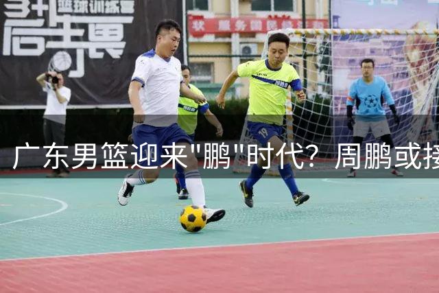 广东男篮迎来"鹏"时代？周鹏或接掌帅印引热议